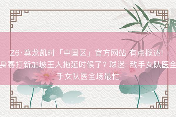 Z6·尊龙凯时「中国区」官方网站 有点概述! 国足热身赛打新加坡王人拖延时候了? 球迷: 敌手女队医全场最忙