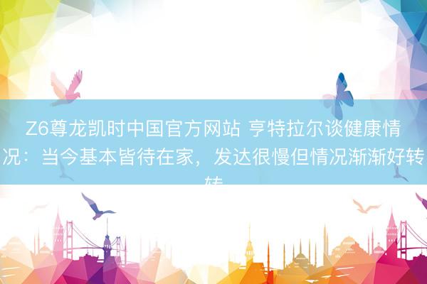 Z6尊龙凯时中国官方网站 亨特拉尔谈健康情况:当今基本皆待在家,发达很慢但情况渐渐好转
