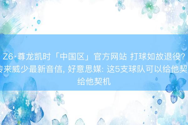 Z6·尊龙凯时「中国区」官方网站 打球如故退役? 传来威少最新音信， 好意思媒: 这5支球队可以给他契机