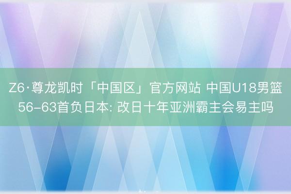 Z6·尊龙凯时「中国区」官方网站 中国U18男篮56-63首负日本: 改日十年亚洲霸主会易主吗