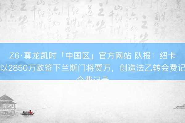 Z6·尊龙凯时「中国区」官方网站 队报:纽卡将以2850万欧签下兰斯门将贾万,创造法乙转会费记录