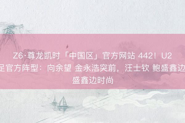 Z6·尊龙凯时「中国区」官方网站 442！U23国足官方阵型：向余望 金永浩突前，汪士钦 鲍盛鑫边时尚