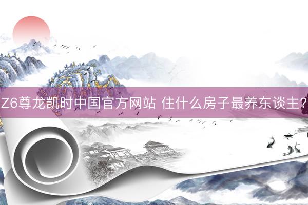 Z6尊龙凯时中国官方网站 住什么房子最养东谈主?