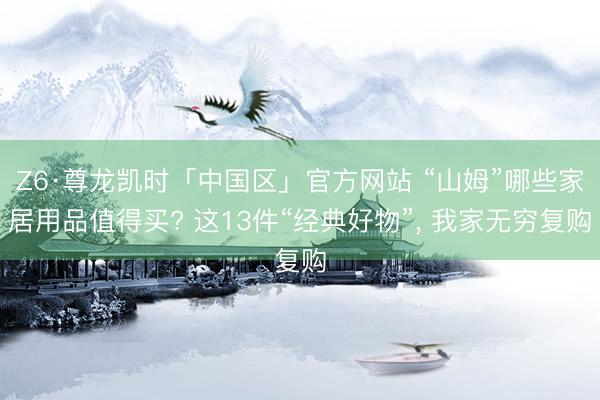 Z6·尊龙凯时「中国区」官方网站 “山姆”哪些家居用品值得买? 这13件“经典好物”， 我家无穷复购