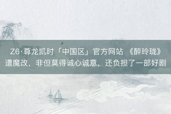 Z6·尊龙凯时「中国区」官方网站 《醉玲珑》遭魔改，非但莫得诚心诚意，还负担了一部好剧