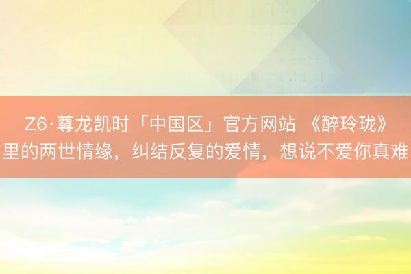 Z6·尊龙凯时「中国区」官方网站 《醉玲珑》里的两世情缘,纠结反复的爱情,想说不爱你真难