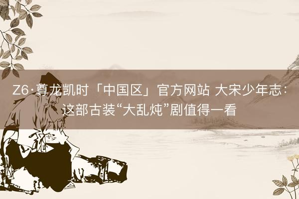 Z6·尊龙凯时「中国区」官方网站 大宋少年志:这部古装“大乱炖”剧值得一看