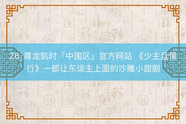 Z6·尊龙凯时「中国区」官方网站 《少主且慢行》一部让东谈主上面的沙雕小甜剧