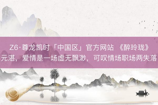 Z6·尊龙凯时「中国区」官方网站 《醉玲珑》元湛，爱情是一场虚无飘渺，可叹情场职场两失落