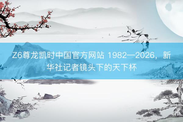 Z6尊龙凯时中国官方网站 1982—2026，新华社记者镜头下的天下杯