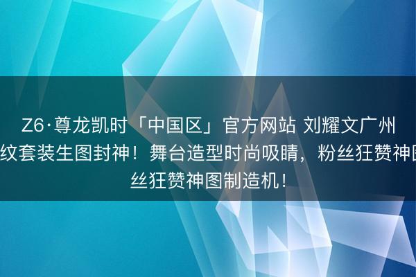 Z6·尊龙凯时「中国区」官方网站 刘耀文广州演唱会豹纹套装生图封神！舞台造型时尚吸睛，粉丝狂赞神图制造机！