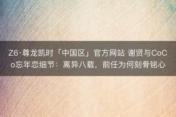 Z6·尊龙凯时「中国区」官方网站 谢贤与CoCo忘年恋细节：离异八载，前任为何刻骨铭心