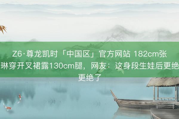 Z6·尊龙凯时「中国区」官方网站 182cm张梓琳穿开叉裙露130cm腿，网友：这身段生娃后更绝了