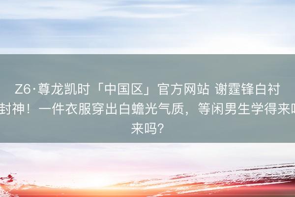 Z6·尊龙凯时「中国区」官方网站 谢霆锋白衬衫封神！一件衣服穿出白蟾光气质，等闲男生学得来吗？