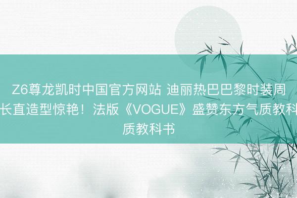 Z6尊龙凯时中国官方网站 迪丽热巴巴黎时装周黑长直造型惊艳！法版《VOGUE》盛赞东方气质教科书