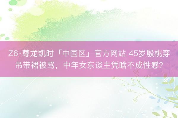 Z6·尊龙凯时「中国区」官方网站 45岁殷桃穿吊带裙被骂，中年女东谈主凭啥不成性感？