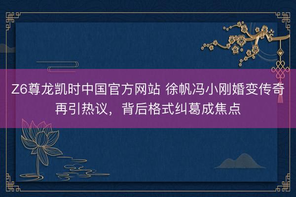 Z6尊龙凯时中国官方网站 徐帆冯小刚婚变传奇再引热议，背后格式纠葛成焦点