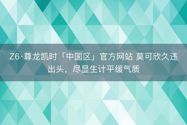 Z6·尊龙凯时「中国区」官方网站 莫可欣久违出头，尽显生计平缓气质