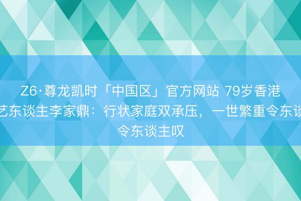 Z6·尊龙凯时「中国区」官方网站 79岁香港资深艺东谈主李家鼎：行状家庭双承压，一世繁重令东谈主叹