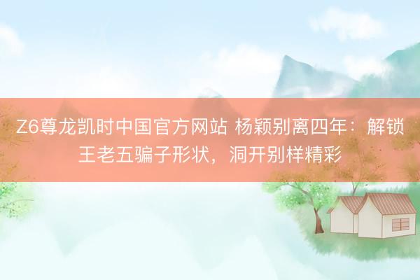 Z6尊龙凯时中国官方网站 杨颖别离四年：解锁王老五骗子形状，洞开别样精彩