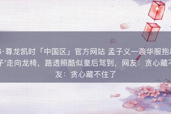 Z6·尊龙凯时「中国区」官方网站 孟子义一袭华服抱'子'走向龙椅，路透照酷似皇后驾到，网友：贪心藏不住了