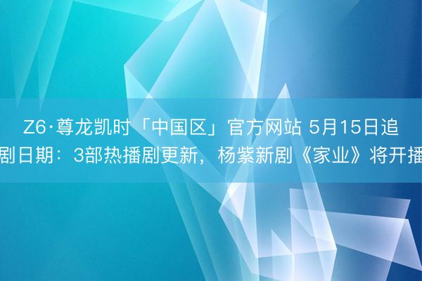 Z6·尊龙凯时「中国区」官方网站 5月15日追剧日期：3部热播剧更新，杨紫新剧《家业》将开播