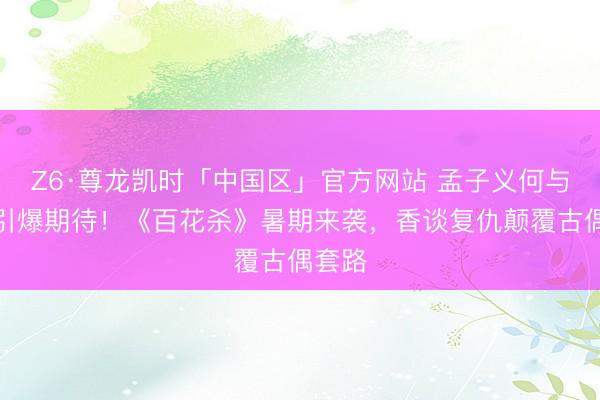 Z6·尊龙凯时「中国区」官方网站 孟子义何与三搭引爆期待！《百花杀》暑期来袭，香谈复仇颠覆古偶套路