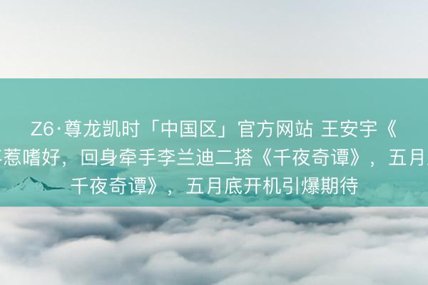 Z6·尊龙凯时「中国区」官方网站 王安宇《一念江南》放弃惹嗜好，回身牵手李兰迪二搭《千夜奇谭》，五月底开机引爆期待