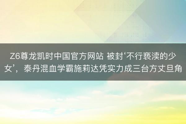 Z6尊龙凯时中国官方网站 被封‘不行亵渎的少女’，泰丹混血学霸施莉达凭实力成三台方丈旦角