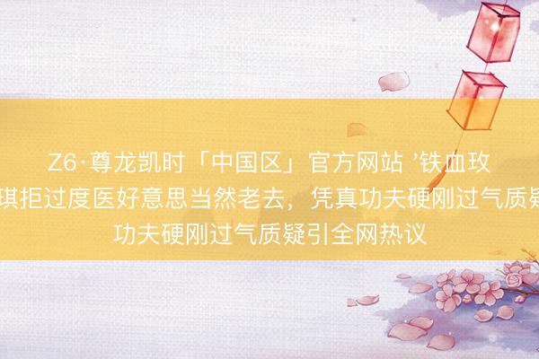 Z6·尊龙凯时「中国区」官方网站 '铁血玫瑰'李好意思琪拒过度医好意思当然老去，凭真功夫硬刚过气质疑引全网热议