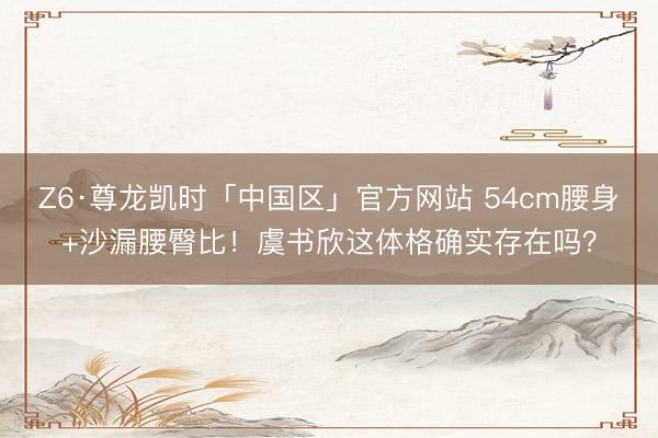 Z6·尊龙凯时「中国区」官方网站 54cm腰身+沙漏腰臀比！虞书欣这体格确实存在吗？