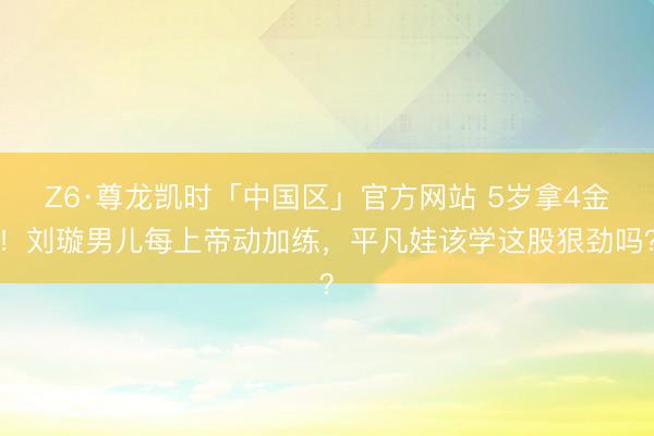 Z6·尊龙凯时「中国区」官方网站 5岁拿4金！刘璇男儿每上帝动加练，平凡娃该学这股狠劲吗？