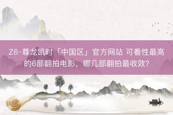 Z6·尊龙凯时「中国区」官方网站 可看性最高的6部翻拍电影，哪几部翻拍最收效？