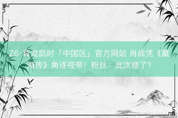Z6·尊龙凯时「中国区」官方网站 肖战凭《藏海传》角逐视帝！粉丝：此次稳了？