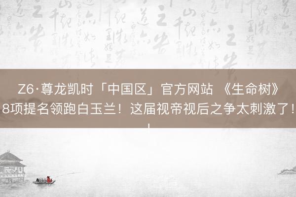 Z6·尊龙凯时「中国区」官方网站 《生命树》8项提名领跑白玉兰！这届视帝视后之争太刺激了！