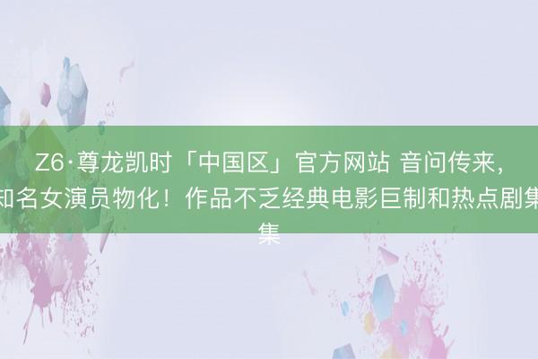Z6·尊龙凯时「中国区」官方网站 音问传来，知名女演员物化！作品不乏经典电影巨制和热点剧集