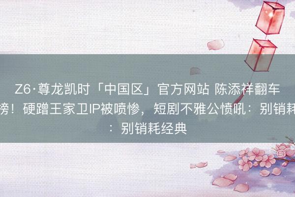 Z6·尊龙凯时「中国区」官方网站 陈添祥翻车跌出榜！硬蹭王家卫IP被喷惨，短剧不雅公愤吼：别销耗经典