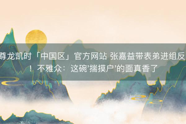 Z6·尊龙凯时「中国区」官方网站 张嘉益带表弟进组反圈粉!不雅众:这碗'揣摸户'的面真香了