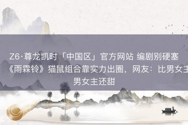Z6·尊龙凯时「中国区」官方网站 编剧别硬塞糖了!《雨霖铃》猫鼠组合靠实力出圈,网友:比男女主还甜