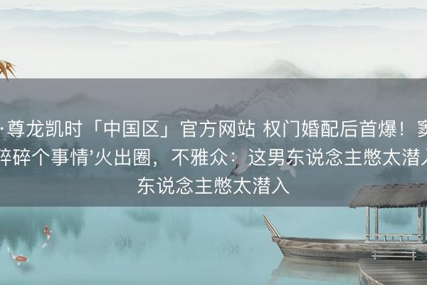 Z6·尊龙凯时「中国区」官方网站 权门婚配后首爆！窦骁'碎碎个事情'火出圈，不雅众：这男东说念主憋太潜入
