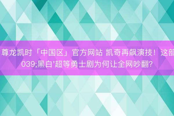 Z6·尊龙凯时「中国区」官方网站 凯奇再飙演技！这部'黑白'超等勇士剧为何让全网吵翻？