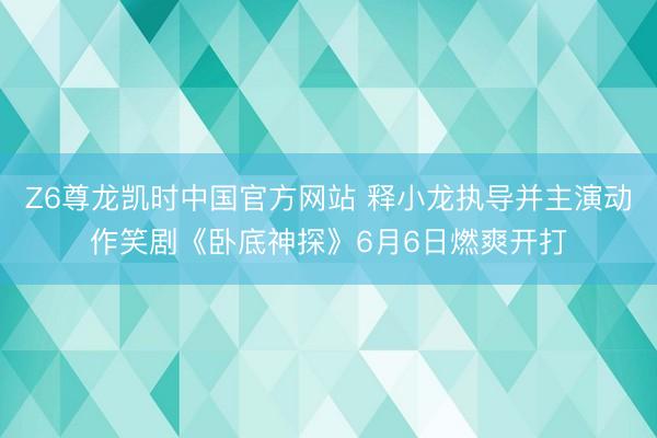 Z6尊龙凯时中国官方网站 释小龙执导并主演动作笑剧《卧底神探》6月6日燃爽开打