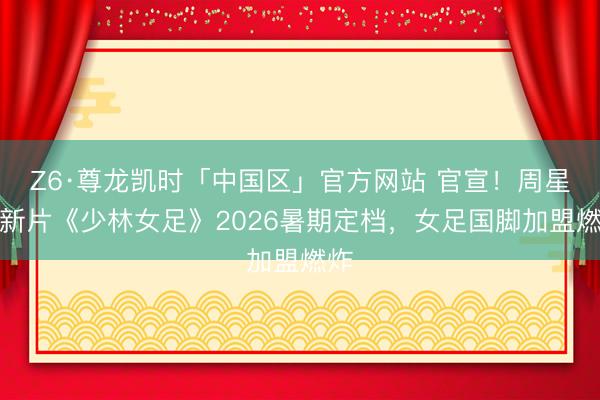 Z6·尊龙凯时「中国区」官方网站 官宣！周星驰新片《少林女足》2026暑期定档，女足国脚加盟燃炸