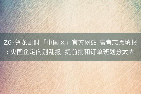 Z6·尊龙凯时「中国区」官方网站 高考志愿填报: 央国企定向别乱报， 提前批和订单班划分太大