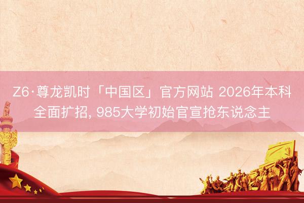 Z6·尊龙凯时「中国区」官方网站 2026年本科全面扩招， 985大学初始官宣抢东说念主