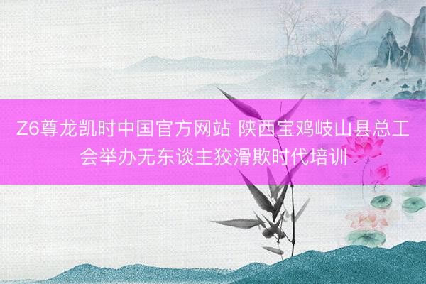 Z6尊龙凯时中国官方网站 陕西宝鸡岐山县总工会举办无东谈主狡滑欺时代培训