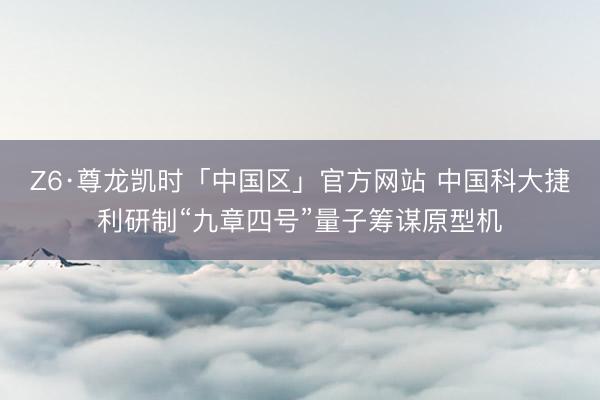 Z6·尊龙凯时「中国区」官方网站 中国科大捷利研制“九章四号”量子筹谋原型机