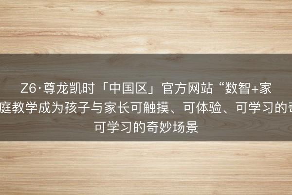 Z6·尊龙凯时「中国区」官方网站 “数智+家教”让家庭教学成为孩子与家长可触摸、可体验、可学习的奇妙场景