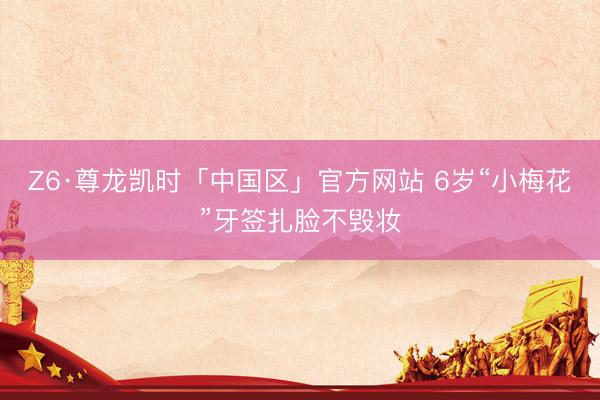 Z6·尊龙凯时「中国区」官方网站 6岁“小梅花”牙签扎脸不毁妆