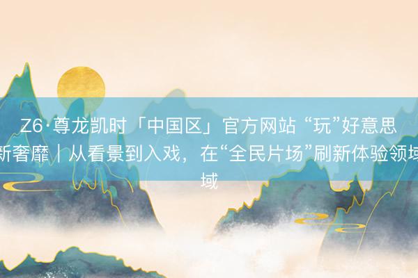 Z6·尊龙凯时「中国区」官方网站 “玩”好意思新奢靡｜从看景到入戏，在“全民片场”刷新体验领域